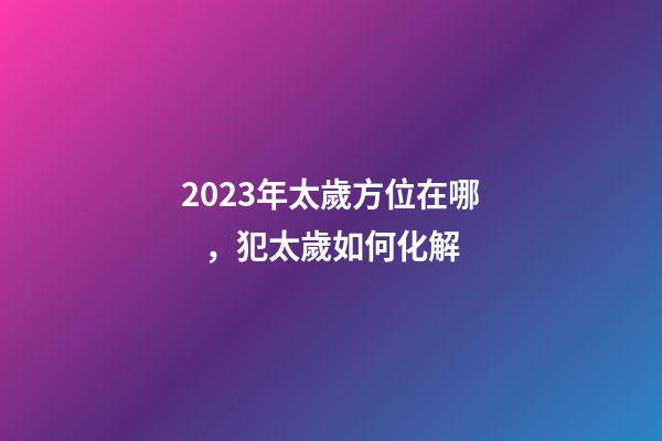 2023年太歲方位在哪，犯太歲如何化解